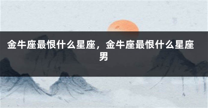金牛座最恨什么星座，金牛座最恨什么星座男