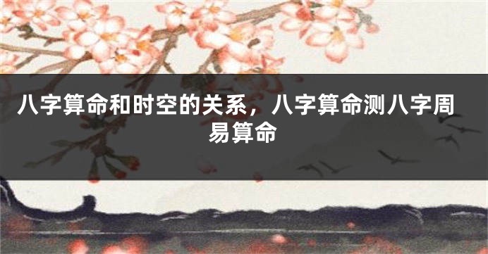 八字算命和时空的关系，八字算命测八字周易算命