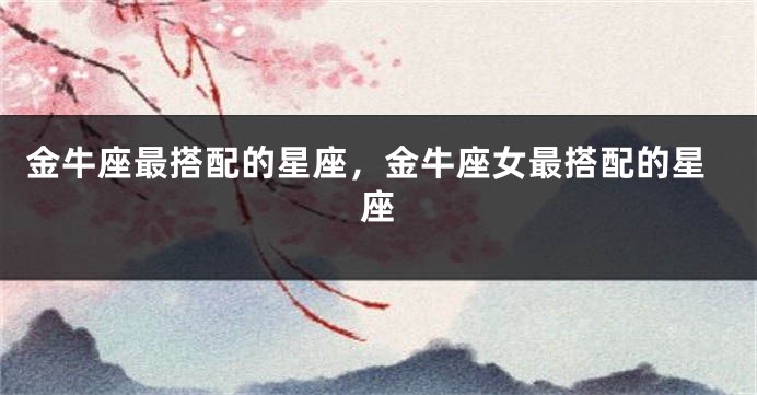 金牛座最搭配的星座，金牛座女最搭配的星座