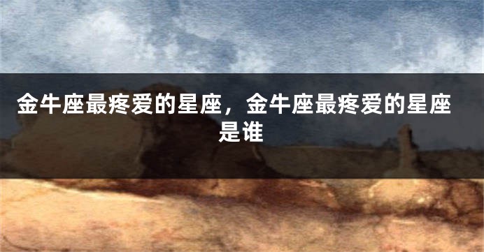 金牛座最疼爱的星座，金牛座最疼爱的星座是谁