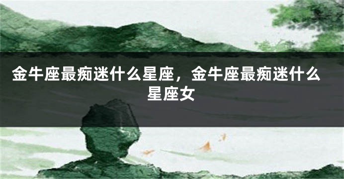 金牛座最痴迷什么星座，金牛座最痴迷什么星座女