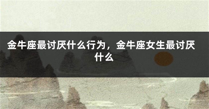 金牛座最讨厌什么行为，金牛座女生最讨厌什么