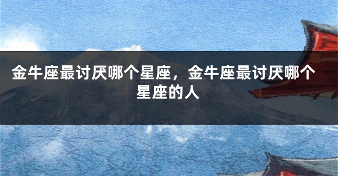金牛座最讨厌哪个星座，金牛座最讨厌哪个星座的人