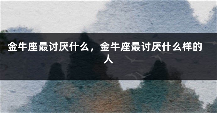 金牛座最讨厌什么，金牛座最讨厌什么样的人