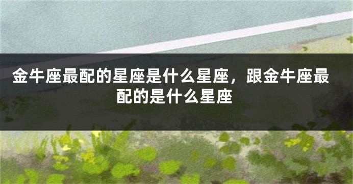 金牛座最配的星座是什么星座，跟金牛座最配的是什么星座