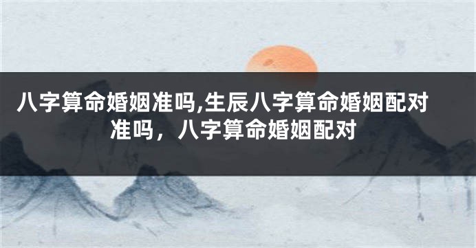 八字算命婚姻准吗,生辰八字算命婚姻配对准吗，八字算命婚姻配对