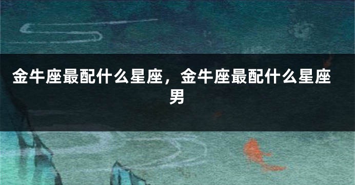 金牛座最配什么星座，金牛座最配什么星座男