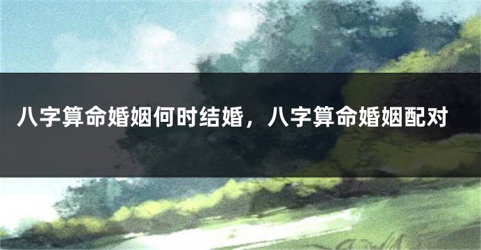 八字算命婚姻何时结婚，八字算命婚姻配对