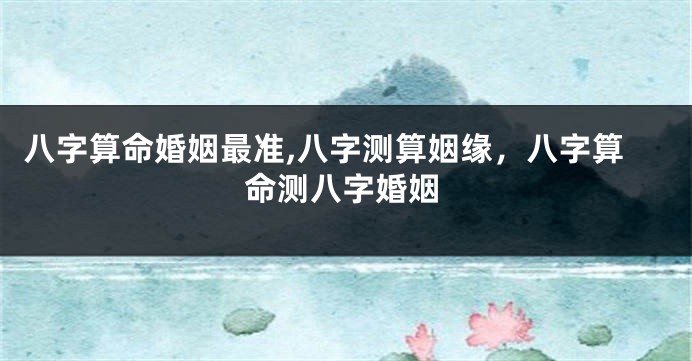 八字算命婚姻最准,八字测算姻缘，八字算命测八字婚姻