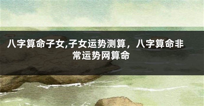 八字算命子女,子女运势测算，八字算命非常运势网算命