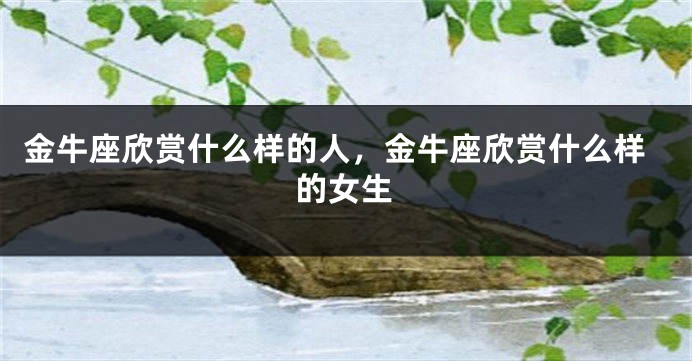 金牛座欣赏什么样的人，金牛座欣赏什么样的女生