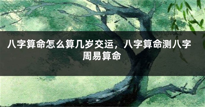 八字算命怎么算几岁交运，八字算命测八字周易算命