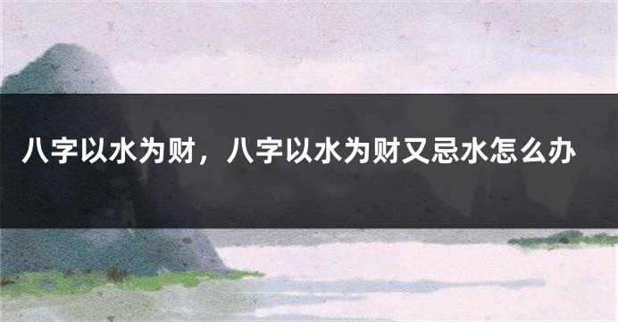 八字以水为财，八字以水为财又忌水怎么办