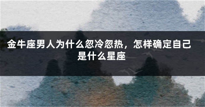 金牛座男人为什么忽冷忽热，怎样确定自己是什么星座