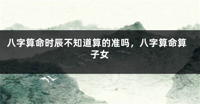八字算命时辰不知道算的准吗，八字算命算子女