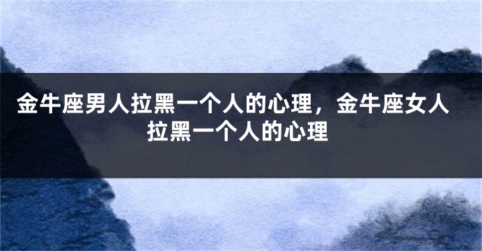 金牛座男人拉黑一个人的心理，金牛座女人拉黑一个人的心理
