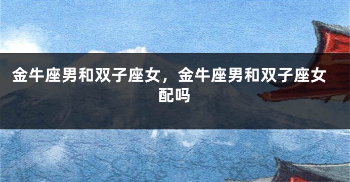 金牛座男和双子座女，金牛座男和双子座女配吗