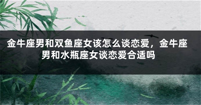 金牛座男和双鱼座女该怎么谈恋爱，金牛座男和水瓶座女谈恋爱合适吗