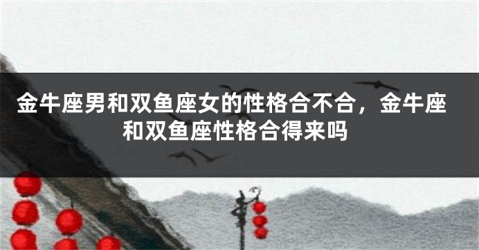 金牛座男和双鱼座女的性格合不合，金牛座和双鱼座性格合得来吗
