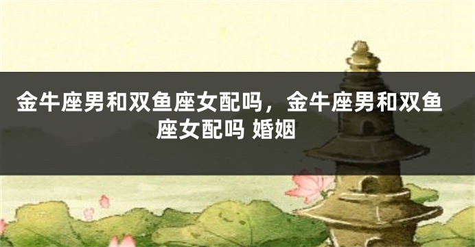金牛座男和双鱼座女配吗，金牛座男和双鱼座女配吗 婚姻