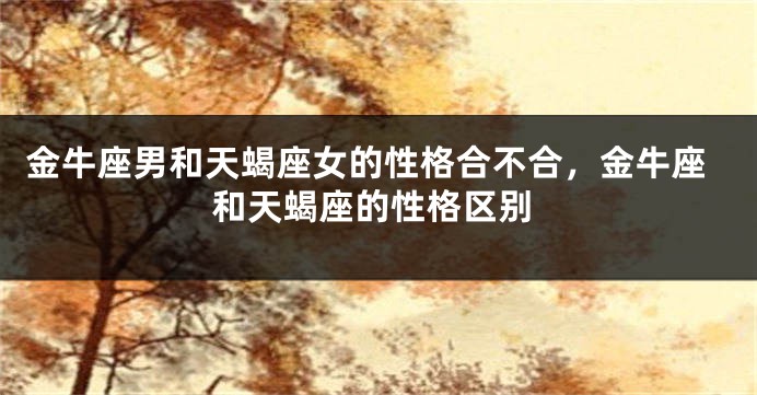 金牛座男和天蝎座女的性格合不合，金牛座和天蝎座的性格区别