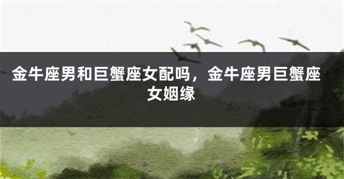 金牛座男和巨蟹座女配吗，金牛座男巨蟹座女姻缘