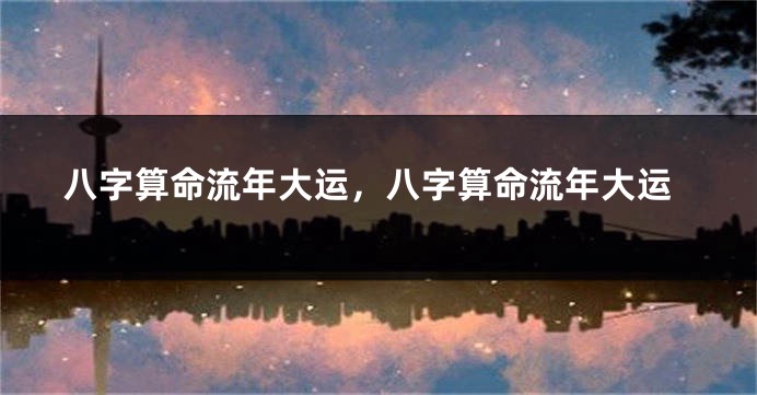 八字算命流年大运，八字算命流年大运