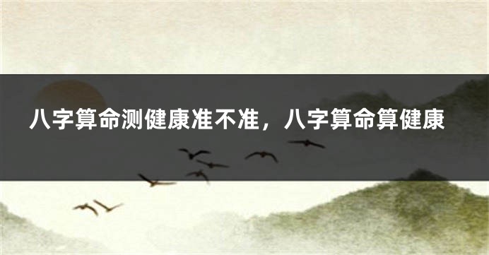 八字算命测健康准不准，八字算命算健康