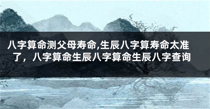 八字算命测父母寿命,生辰八字算寿命太准了，八字算命生辰八字算命生辰八字查询