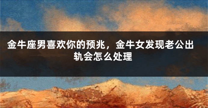 金牛座男喜欢你的预兆，金牛女发现老公出轨会怎么处理