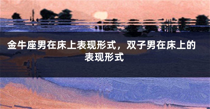 金牛座男在床上表现形式，双子男在床上的表现形式