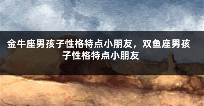 金牛座男孩子性格特点小朋友，双鱼座男孩子性格特点小朋友