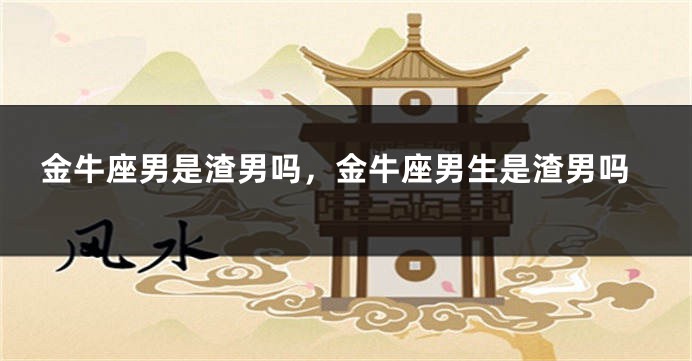 金牛座男是渣男吗，金牛座男生是渣男吗