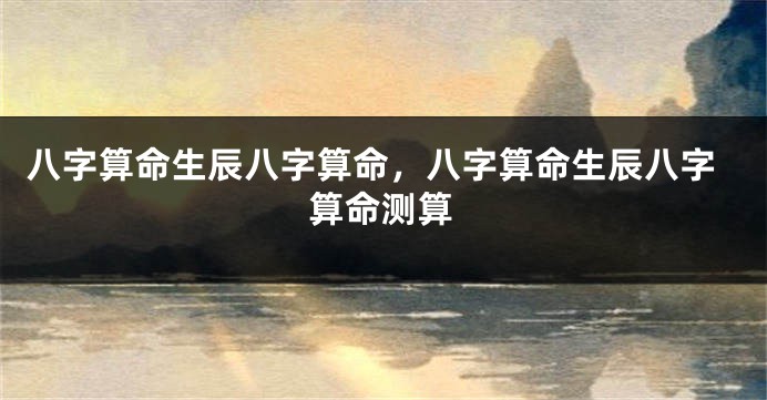八字算命生辰八字算命，八字算命生辰八字算命测算