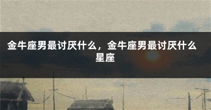 金牛座男最讨厌什么，金牛座男最讨厌什么星座