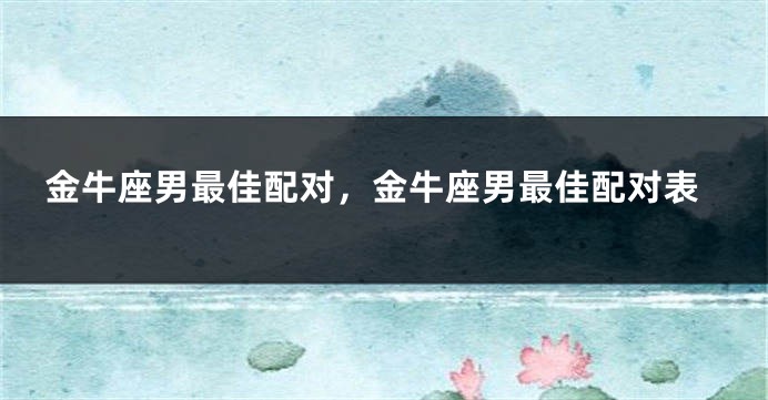 金牛座男最佳配对，金牛座男最佳配对表