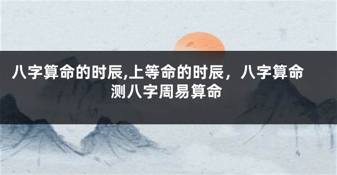 八字算命的时辰,上等命的时辰，八字算命测八字周易算命