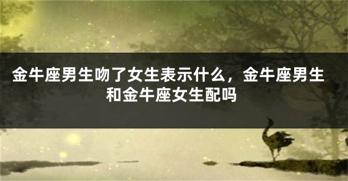 金牛座男生吻了女生表示什么，金牛座男生和金牛座女生配吗