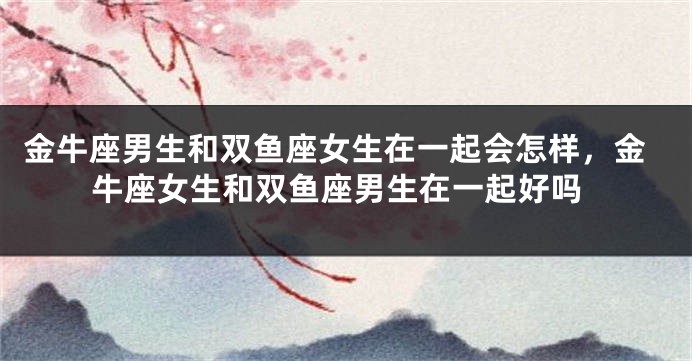 金牛座男生和双鱼座女生在一起会怎样，金牛座女生和双鱼座男生在一起好吗