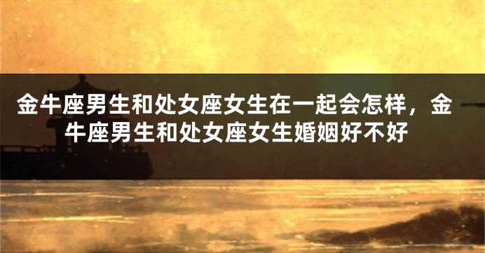 金牛座男生和处女座女生在一起会怎样，金牛座男生和处女座女生婚姻好不好