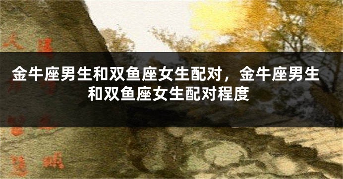 金牛座男生和双鱼座女生配对，金牛座男生和双鱼座女生配对程度