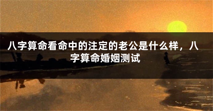八字算命看命中的注定的老公是什么样，八字算命婚姻测试