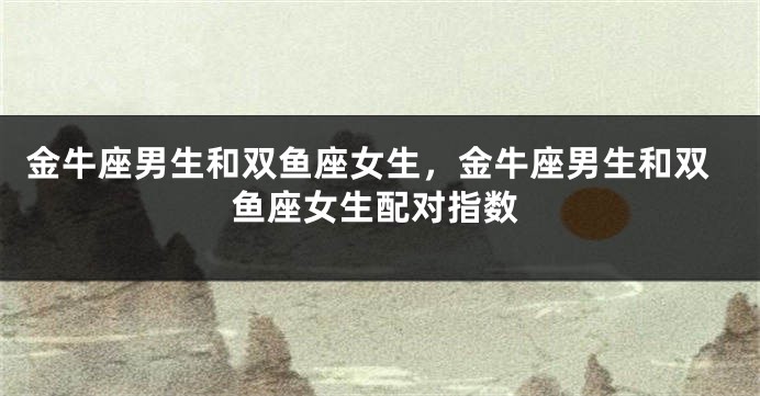 金牛座男生和双鱼座女生，金牛座男生和双鱼座女生配对指数