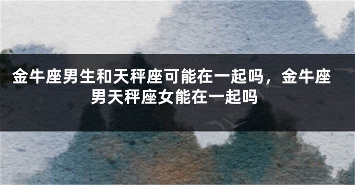 金牛座男生和天秤座可能在一起吗，金牛座男天秤座女能在一起吗