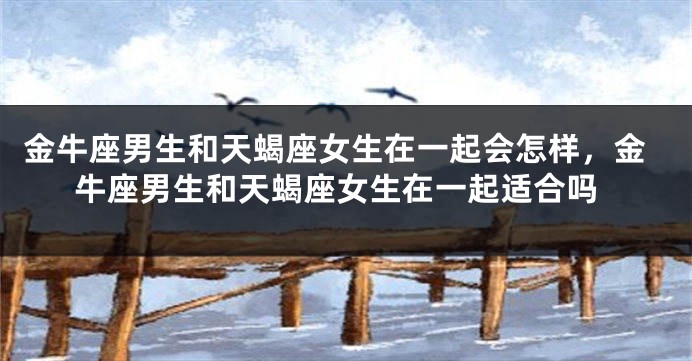 金牛座男生和天蝎座女生在一起会怎样，金牛座男生和天蝎座女生在一起适合吗