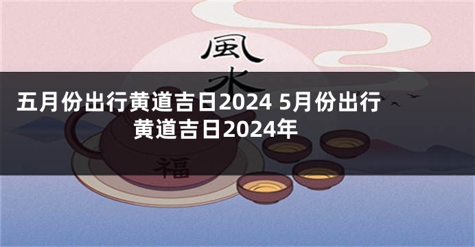 五月份出行黄道吉日2024 5月份出行黄道吉日2024年