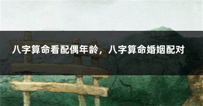 八字算命看配偶年龄，八字算命婚姻配对