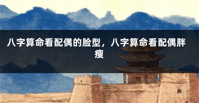 八字算命看配偶的脸型，八字算命看配偶胖瘦