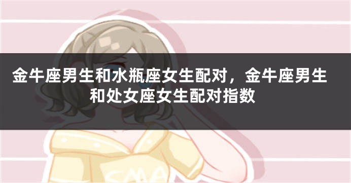金牛座男生和水瓶座女生配对，金牛座男生和处女座女生配对指数