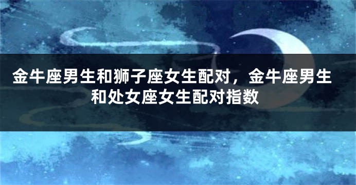 金牛座男生和狮子座女生配对，金牛座男生和处女座女生配对指数